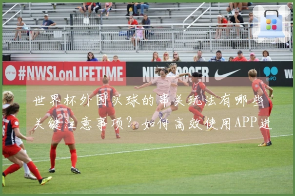世界杯外围买球的串关玩法有哪些关键注意事项？如何高效使用APP进行投注？